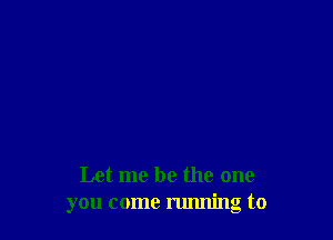 Let me be the one
you come running to