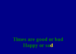 Times are good or bad
Happy or sad