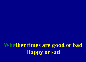 Whether times are good or bad
Happy or sad