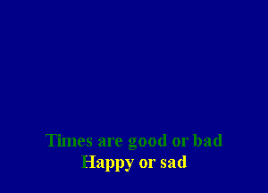 Times are good or bad
Happy or sad