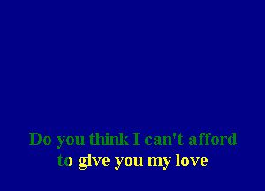 Do you think I can't afford
to give you my love