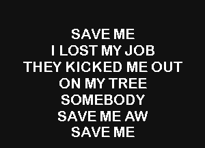 SAVE ME
I LOST MYJOB
THEY KICKED ME OUT

ON MY TREE
SOMEBODY

SAVE ME AW
SAVE ME