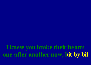 I knewr you broke their hearts
one after another now, bit by bit