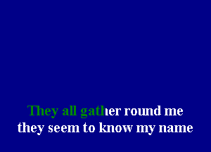 They all gather round me
they seem to knowr my name