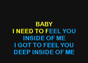 BABY
INEED TO FEEL YOU
INSIDE OF ME
I GOT TO FEEL YOU
DEEP INSIDE OF ME