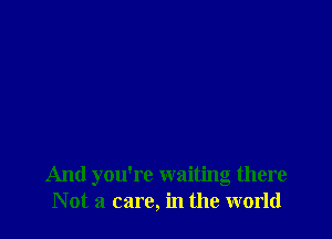 And you're waiting there
Not a care, in the world