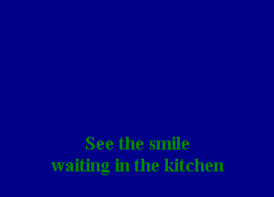 See the smile
waiting in the kitchen