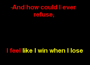 And how could I ever
refuse,

I feel like I win when I lose