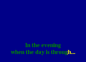 In the evening
when the day is through...