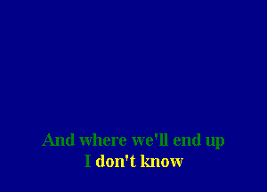 And where we'll end up
I don't know