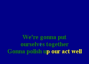 We're gonna put
ourselves together
Gonna polish up our act well