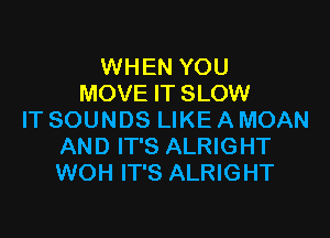 WHEN YOU
MOVE IT SLOW

IT SOUNDS LIKE A MOAN
AND IT'S ALRIGHT
WOH IT'S ALRIGHT