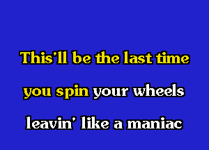 This'll be the last time

you spin your wheels

leavin' like a maniac