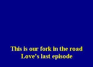 This is our fork in the road
Love's last episode