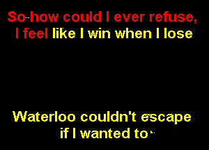 So-how could I ever refuse,
I feel like I win when I lose

Waterloo couldn't escape
if I wanted tom