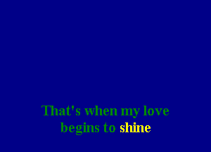 That's when my love
begins to shine