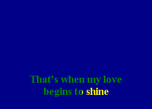That's when my love
begins to shine