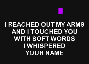 I REACHED OUT MY ARMS
AND ITOUCHED YOU
WITH SOFT WORDS
IWHISPERED
YOUR NAME