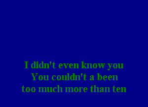 I didn't even know you
You couldn't 3 been
too much more than ten