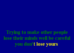 Trying to make other people
lose their minds well be careful
you don't lose yours