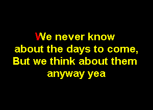 We never know
about the days to come,

But we think about them
anyway yea