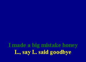 I made a big mistake honey
I.., say I.. said goodbye