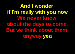 And I wonder
if I'm really with you now
We never know
about the days to come,
But we think about them

anyway yea