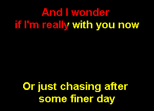 And I wonder
if I'm really with you now

Or just chasing after
some finer day