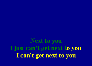 N ext to you
I just can't get next to you
I can't get next to you