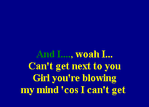 And I...., woah I...
Can't get next to you
Girl you're blowing
my mind 'cos I can't get