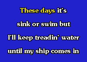 These days it's
sink or swim but
I'll keep treadin' water

until my ship comes in