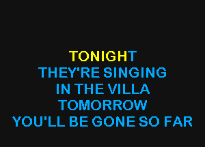 TONIGHT
THEY'RE SINGING

IN THE VILLA
TOMORROW
YOU'LL BE GONE SO FAR