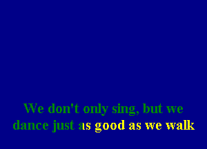 We don't only sing, but we
dance just as good as we walk