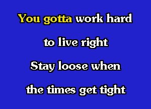 You gotta work hard
to live right

Stay loose when

the timas get tight I