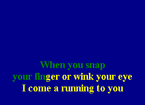 When you snap
your linger or Wink your eye
I come a running to you