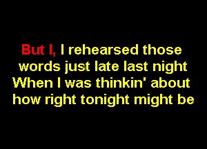 But I, I rehearsed those

words just late last night
When I was thinkin' about
how right tonight might be