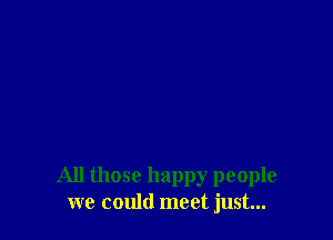 All those happy people
we could meet just...