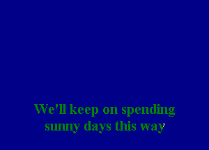 We'll keep on spending
sunny days this way