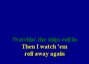 W atchin' the ships roll in
Then I watch 'em
roll away again