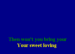 Then won't you bring your
Your sweet loving