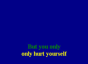 But you only
only hurt yourself
