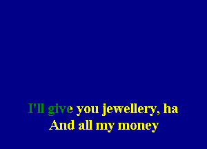 I'll give you jewellery, ha
And all my money