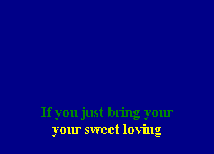 If you just bring your
your sweet loving