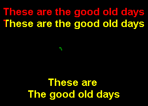 These are the good old days
These are the good old days

N

These are
The good old days