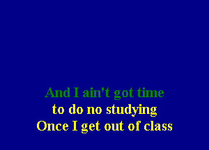 And I ain't got time
to do no studying
Once I get out of class