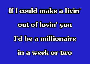 If I could make a livin'
out of lovin' you
I'd be a millionaire

in a week or two