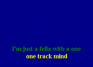 I'm just a fella with a one
one track mind