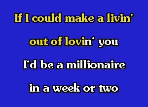 If I could make a livin'
out of lovin' you
I'd be a millionaire

in a week or two