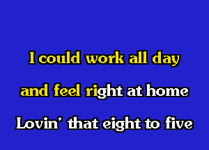 I could work all day
and feel right at home

Lovin' that eight to five