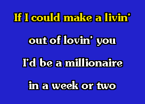 If I could make a livin'
out of lovin' you
I'd be a millionaire

in a week or two